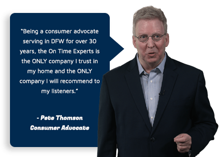 Being a consumer advocate serving in DFW for over 30 years, the On Time Experts is the ONLY company I trust in my home and the ONLY company I will recommend to my listeners. - Pete Thompson, Consumer Advocate